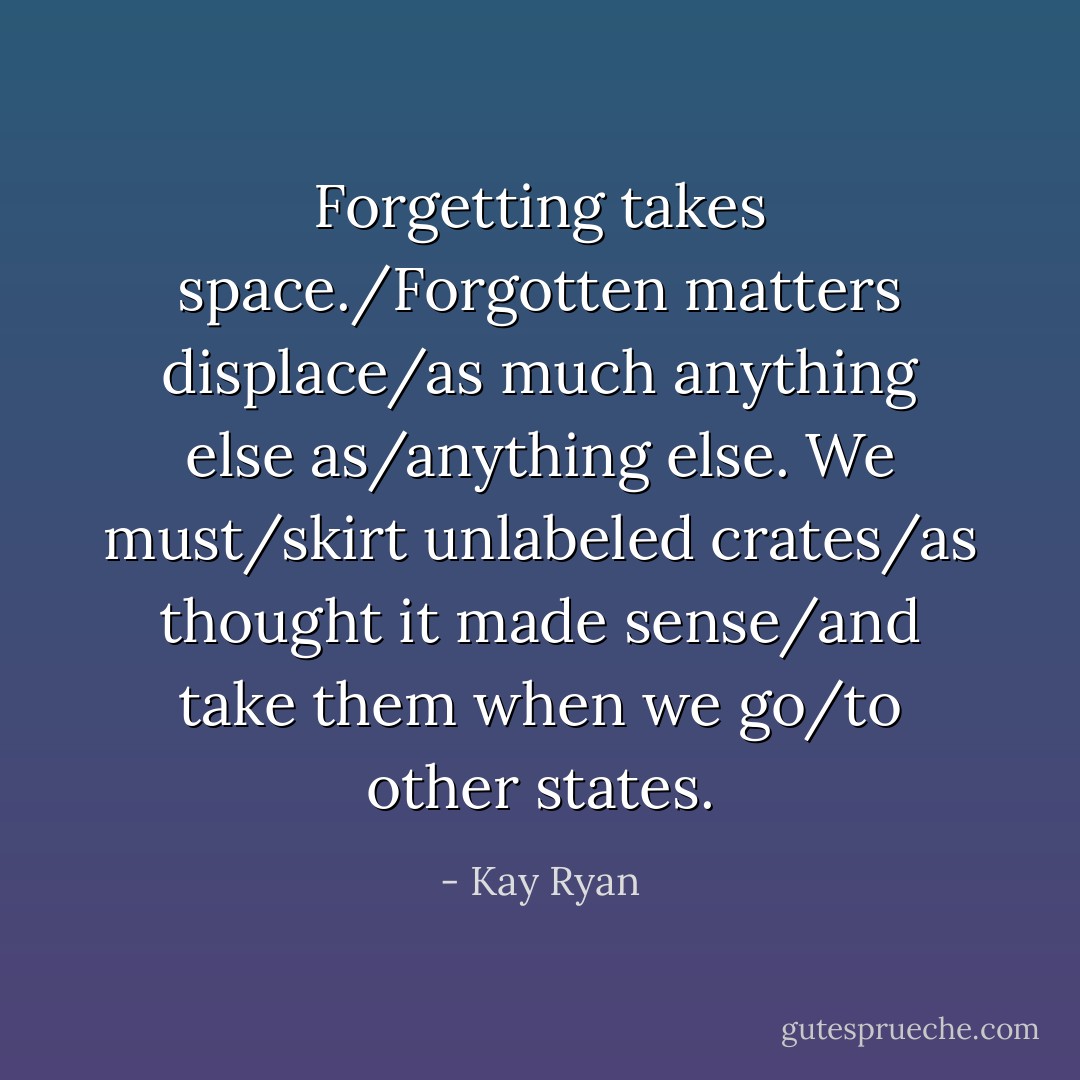 Forgetting takes space./Forgotten matters displace/as much anything else as/anything else. We must/skirt unlabeled crates/as thought it made sense/and take them when we go/to other states. - Kay Ryan