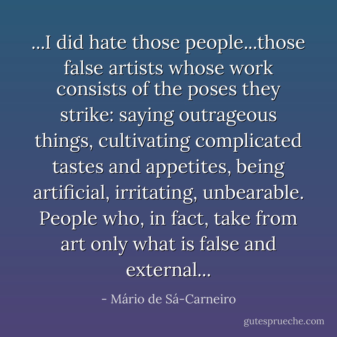 ...I did hate those people...those false artists whose work consists of the poses they strike: saying outrageous things, cultivating complicated tastes and appetites, being artificial, irritating, unbearable. People who, in fact, take from art only what is false and external... - Mário de Sá-Carneiro