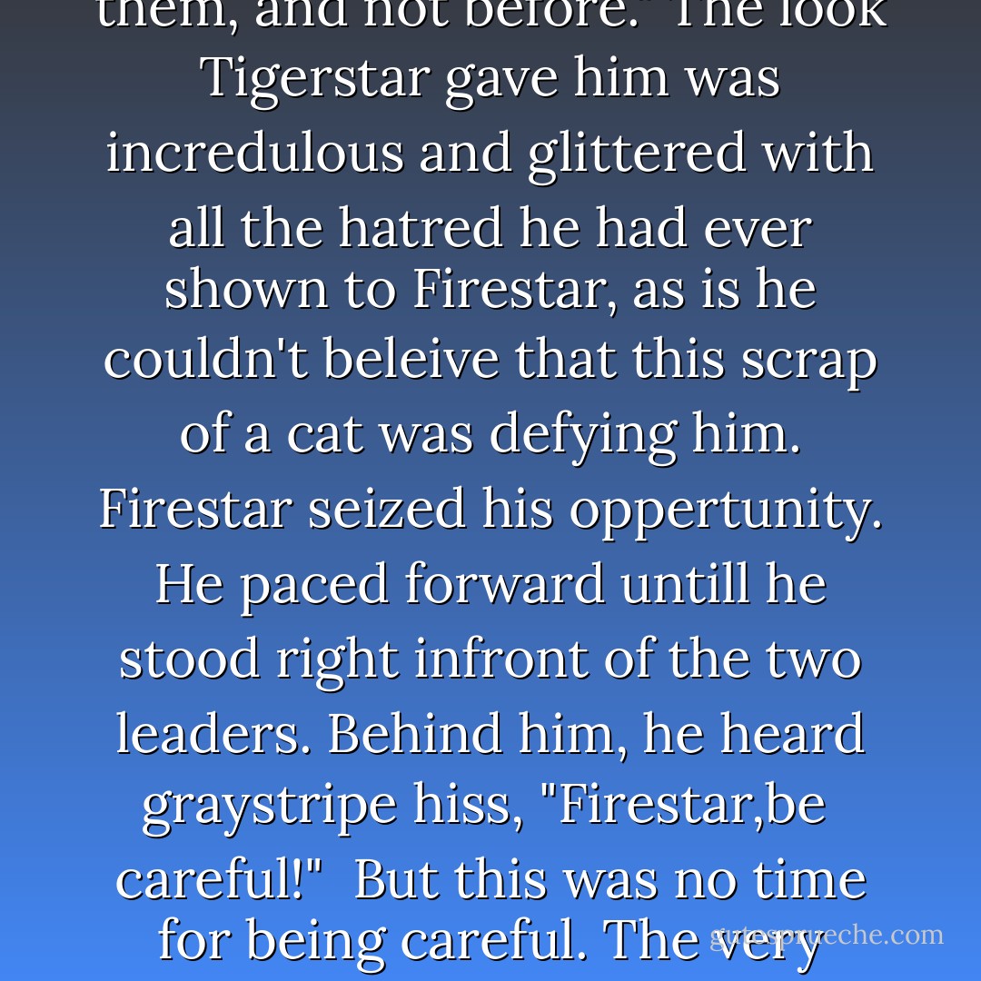 Bloodclan, Attack!" <br />Not a cat moved<br />Tigerstar's amber eyes widened and he screeched "Attack, I order you!"<br />Still none of the warriors moved, eccept for the small black cat who took a pace forward. He glanced twored Firestar. "I am Scourge, leader of Bloodclan," he meowed, his voice cold and quiet. "Tigerstar, my warriors are not yours to command. They will attack when I tell them, and not before."<br />The look Tigerstar gave him was incredulous and glittered with all the hatred he had ever shown to Firestar, as is he couldn't beleive that this scrap of a cat was defying him. Firestar seized his oppertunity. He paced forward untill he stood right infront of the two leaders. Behind him, he heard graystripe hiss, "Firestar,be <br />careful!" <br />But this was no time for being careful. The very future of the forest was at stake, balanced on the breadth of a hair between Tigerstar's bloodthirsty quest for power and the whims of the unknown bloodclan.<br />Now Firestar could see that the collar Scourge wore around his neck was studded with teath--The teath of dogs, and...CATS' teath too. Great Starclan! Did they kill their own kind and wear there teath as trophies? - Erin Hunter