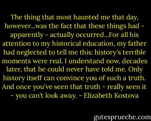 The thing that most haunted me that day, however...was the fact that these things had - apparently - actually occurred...For all his attention to my historical education, my father had neglected to tell me this: history's terrible moments were real. I understand now, decades later, that he could never have told me. Only history itself can convince you of such a truth. And once you've seen that truth - really seen it - you can't look away. - Elizabeth Kostova