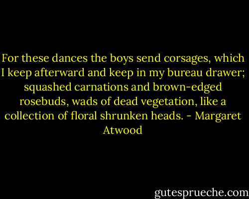 For these dances the boys send corsages, which I keep afterward and keep in my bureau drawer; squashed carnations and brown-edged rosebuds, wads of dead vegetation, like a collection of floral shrunken heads. - Margaret Atwood