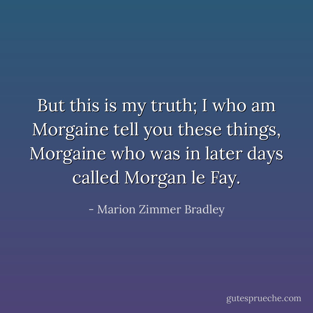 But this is my truth; I who am Morgaine tell you these things, Morgaine who was in later days called Morgan le Fay. - Marion Zimmer Bradley