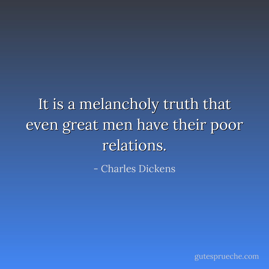 It is a melancholy truth that even great men have their poor relations. - Charles Dickens