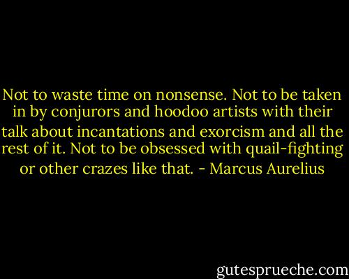 Not to waste time on nonsense. Not to be taken in by conjurors and hoodoo artists with their talk about incantations and exorcism and all the rest of it. Not to be obsessed with quail-fighting or other crazes like that. - Marcus Aurelius