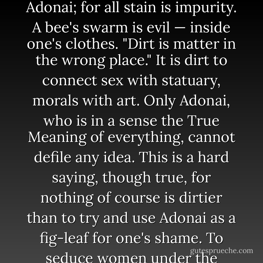 This is my real bed-rock objection to the eastern systems. They decry all manly virtue as dangerous and wicked, and they look upon Nature as evil. True enough, everything is evil relatively to Adonai; for all stain is impurity. A bee's swarm is evil — inside one's clothes. "Dirt is matter in the wrong place." It is dirt to connect sex with statuary, morals with art.<br />Only Adonai, who is in a sense the True Meaning of everything, cannot defile any idea. This is a hard saying, though true, for nothing of course is dirtier than to try and use Adonai as a fig-leaf for one's shame.<br />To seduce women under the pretense of religion is unutterable foulness; though both adultery and religion are themselves clean. To mix jam and mustard is a messy mistake. - Aleister Crowley