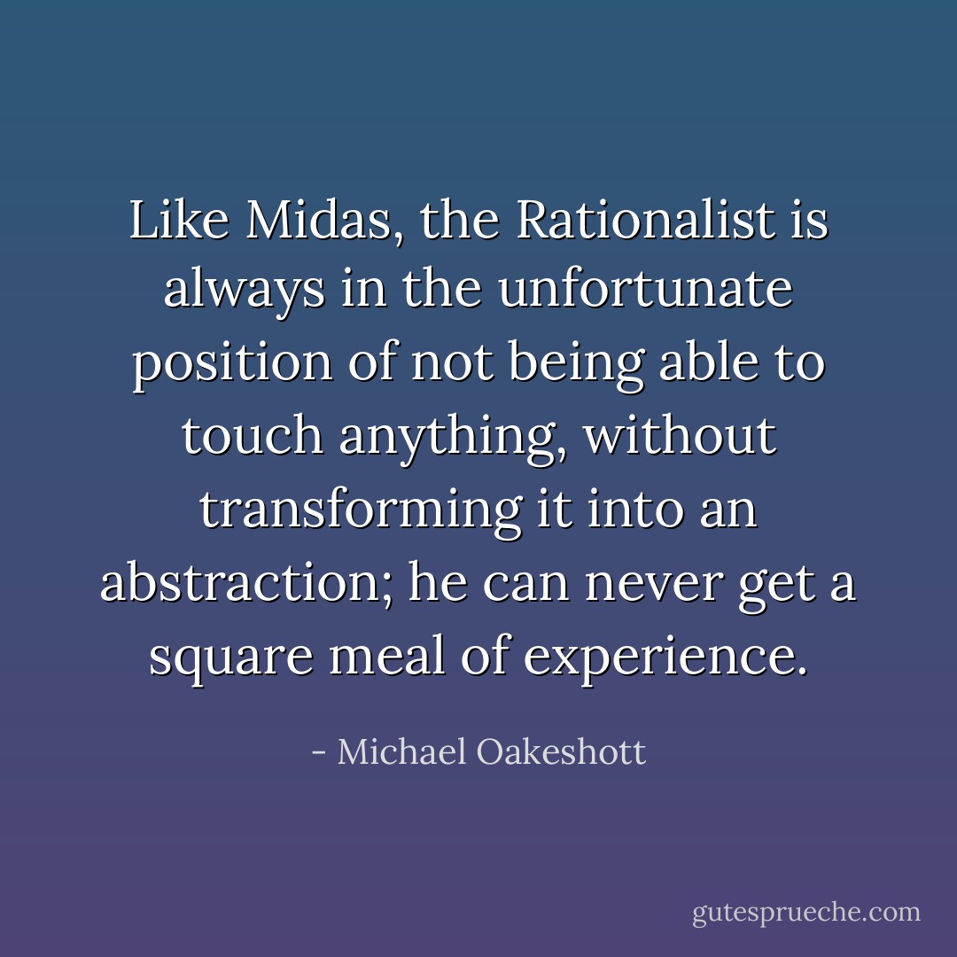 Like Midas, the Rationalist is always in the unfortunate position of not being able to touch anything, without transforming it into an abstraction; he can never get a square meal of experience. - Michael Oakeshott