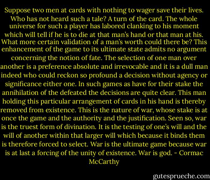 Suppose two men at cards with nothing to wager save their lives. Who has not heard such a tale? A turn of the card. The whole universe for such a player has labored clanking to his moment which will tell if he is to die at that man’s hand or that man at his. What more certain validation of a man’s worth could there be? This enhancement of the game to its ultimate state admits no argument concerning the notion of fate. The selection of one man over another is a preference absolute and irrevocable and it is a dull man indeed who could reckon so profound a decision without agency or significance either one. In such games as have for their stake the annihilation of the defeated the decisions are quite clear. This man holding this particular arrangement of cards in his hand is thereby removed from existence. This is the nature of war, whose stake is at once the game and the authority and the justification. Seen so, war is the truest form of divination. It is the testing of one’s will and the will of another within that larger will which because it binds them is therefore forced to select. War is the ultimate game because war is at last a forcing of the unity of existence. War is god. - Cormac McCarthy
