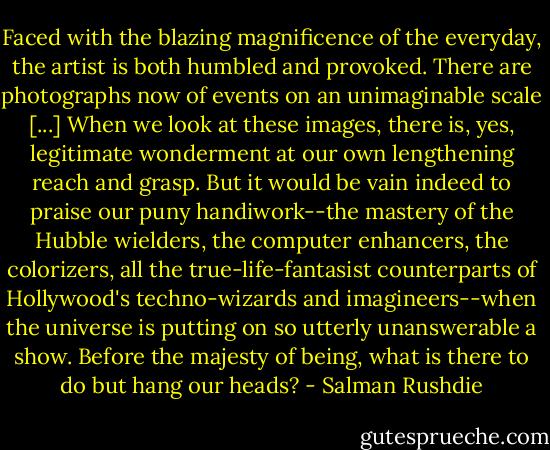 Faced with the blazing magnificence of the everyday, the artist is both humbled and provoked. There are photographs now of events on an unimaginable scale [...] When we look at these images, there is, yes, legitimate wonderment at our own lengthening reach and grasp. But it would be vain indeed to praise our puny handiwork--the mastery of the Hubble wielders, the computer enhancers, the colorizers, all the true-life-fantasist counterparts of Hollywood's techno-wizards and imagineers--when the universe is putting on so utterly unanswerable a show. Before the majesty of being, what is there to do but hang our heads? - Salman Rushdie