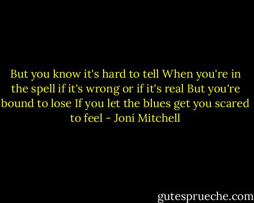 But you know it's hard to tell<br />When you're in the spell if it's wrong or if it's real<br />But you're bound to lose<br />If you let the blues get you scared to feel - Joni Mitchell