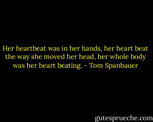 Her heartbeat was in her hands, her heart beat the way she moved her head, her whole body was her heart beating. - Tom Spanbauer