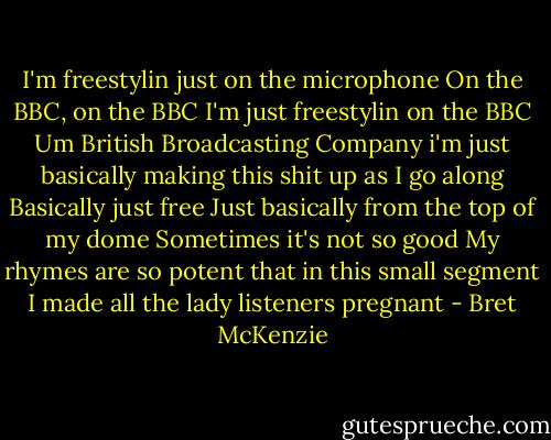 I'm freestylin just on the microphone<br />On the BBC, on the BBC<br />I'm just freestylin on the BBC<br />Um British Broadcasting Company<br />i'm just basically making this shit up as I go along<br />Basically just free<br />Just basically from the top of my dome<br />Sometimes it's not so good<br />My rhymes are so potent that in this small segment<br />I made all the lady listeners pregnant - Bret McKenzie