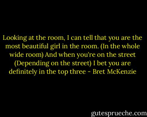Looking at the room, I can tell that you are the most beautiful girl in the room.<br />(In the whole wide room)<br />And when you're on the street<br />(Depending on the street)<br />I bet you are definitely in the top three - Bret McKenzie