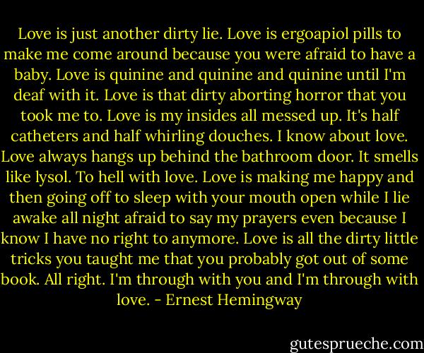 Love is just another dirty lie. Love is ergoapiol pills to make me come around because you were afraid to have a baby. Love is quinine and quinine and quinine until I'm deaf with it. Love is that dirty aborting horror that you took me to. Love is my insides all messed up. It's half catheters and half whirling douches. I know about love. Love always hangs up behind the bathroom door. It smells like lysol. To hell with love. Love is making me happy and then going off to sleep with your mouth open while I lie awake all night afraid to say my prayers even because I know I have no right to anymore. Love is all the dirty little tricks you taught me that you probably got out of some book. All right. I'm through with you and I'm through with love. - Ernest Hemingway