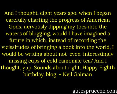And I thought, eight years ago, when I began carefully charting the progress of American Gods, nervously dipping my toes into the waters of blogging, would I have imagined a future in which, instead of recording the vicissitudes of bringing a book into the world, I would be writing about not-even-interestingly missing cups of cold camomile tea? And I thought, yup. Sounds about right.<br />Happy Eighth birthday, blog. - Neil Gaiman