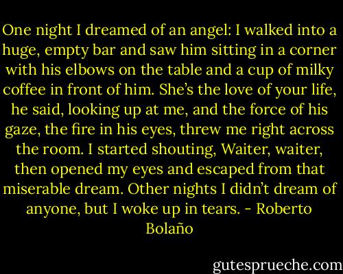 One night I dreamed of an angel: I walked into a huge, empty bar and saw him sitting in a corner with his elbows on the table and a cup of milky coffee in front of him. She’s the love of your life, he said, looking up at me, and the force of his gaze, the fire in his eyes, threw me right across the room. I started shouting, Waiter, waiter, then opened my eyes and escaped from that miserable dream. Other nights I didn’t dream of anyone, but I woke up in tears. - Roberto Bolaño