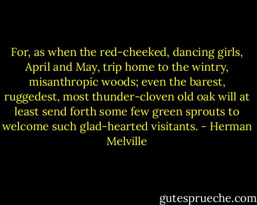 For, as when the red-cheeked, dancing girls, April and May, trip home to the wintry, misanthropic woods; even the barest, ruggedest, most thunder-cloven old oak will at least send forth some few green sprouts to welcome such glad-hearted visitants. - Herman Melville