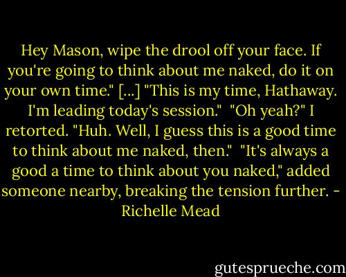 Hey Mason, wipe the drool off your face. If you're going to think about me naked, do it on your own time." [...]<br />"This is my time, Hathaway. I'm leading today's session." <br />"Oh yeah?" I retorted. "Huh. Well, I guess this is a good time to think about me naked, then." <br />"It's always a good a time to think about you naked," added someone nearby, breaking the tension further. - Richelle Mead