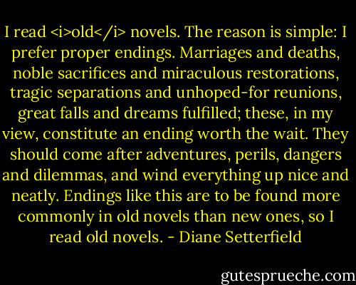 I read <i>old</i> novels. The reason is simple: I prefer proper endings. Marriages and deaths, noble sacrifices and miraculous restorations, tragic separations and unhoped-for reunions, great falls and dreams fulfilled; these, in my view, constitute an ending worth the wait. They should come after adventures, perils, dangers and dilemmas, and wind everything up nice and neatly. Endings like this are to be found more commonly in old novels than new ones, so I read old novels. - Diane Setterfield