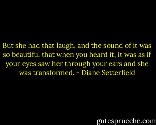 But she had that laugh, and the sound of it was so beautiful that when you heard it, it was as if your eyes saw her through your ears and she was transformed. - Diane Setterfield