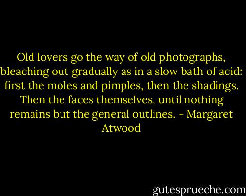 Old lovers go the way of old photographs, bleaching out gradually as in a slow bath of acid: first the moles and pimples, then the shadings. Then the faces themselves, until nothing remains but the general outlines. - Margaret Atwood