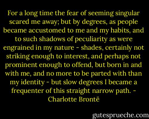For a long time the fear of seeming singular scared me away; but by degrees, as people became accustomed to me and my habits, and to such shadows of peculiarity as were engrained in my nature - shades, certainly not striking enough to interest, and perhaps not prominent enough to offend, but born in and with me, and no more to be parted with than my identity - but slow degrees I became a frequenter of this straight narrow path. - Charlotte Brontë