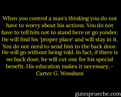 When you control a man's thinking you do not have to worry about his actions. You do not have to tell him not to stand here or go yonder. He will find his 'proper place' and will stay in it. You do not need to send him to the back door. He will go without being told. In fact, if there is no back door, he will cut one for his special benefit. His education makes it necessary. - Carter G. Woodson