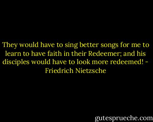They would have to sing better songs for me to learn to have faith in their Redeemer; and his disciples would have to look more redeemed! - Friedrich Nietzsche