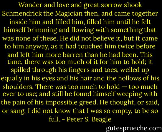 Wonder and love and great sorrow shook Schmendrick the Magician then, and came together inside him and filled him, filled him until he felt himself brimming and flowing with something that was none of these. He did not believe it, but it came to him anyway, as it had touched him twice before and left him more barren than he had been. This time, there was too much of it for him to hold; it spilled through his fingers and toes, welled up equally in his eyes and his hair and the hollows of his shoulders. There was too much to hold — too much ever to use; and still he found himself weeping with the pain of his impossible greed. He thought, or said, or sang, I did not know that I was so empty, to be so full. - Peter S. Beagle