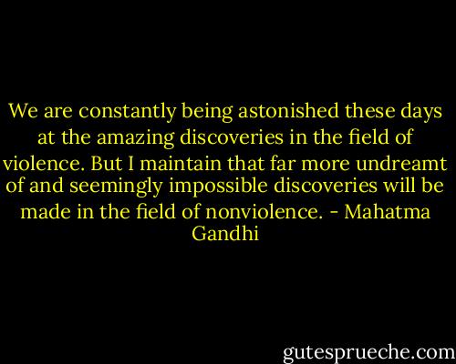 We are constantly being astonished these days at the amazing discoveries in the field of violence. But I maintain that far more undreamt of and seemingly impossible discoveries will be made in the field of nonviolence. - Mahatma Gandhi