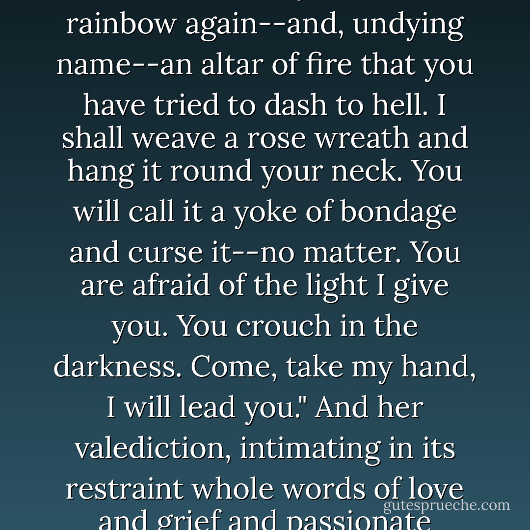 I SHALL WIN!" She exclaimed. "You'll see! When the smoke of battle clears away I shall be a rainbow again--and, undying name--an altar of fire that you have tried to dash to hell. I shall weave a rose wreath and hang it round your neck. You will call it a yoke of bondage and curse it--no matter. You are afraid of the light I give you. You crouch in the darkness. Come, take my hand, I will lead you." And her valediction, intimating in its restraint whole words of love and grief and passionate regret, was, simply, Miriam. - T. Coraghessan Boyle