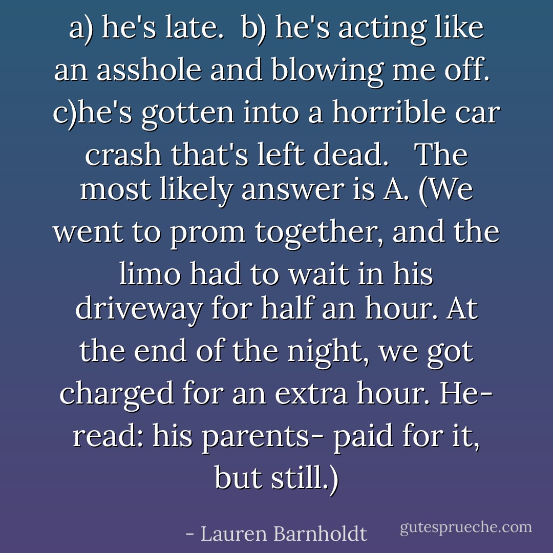 a) he's late. <br />b) he's acting like an asshole and blowing me off. <br />c)he's gotten into a horrible car crash that's left dead. <br /><br />The most likely answer is A. (We went to prom together, and the limo had to wait in his driveway for half an hour. At the end of the night, we got charged for an extra hour. He- read: his parents- paid for it, but still.) - Lauren Barnholdt