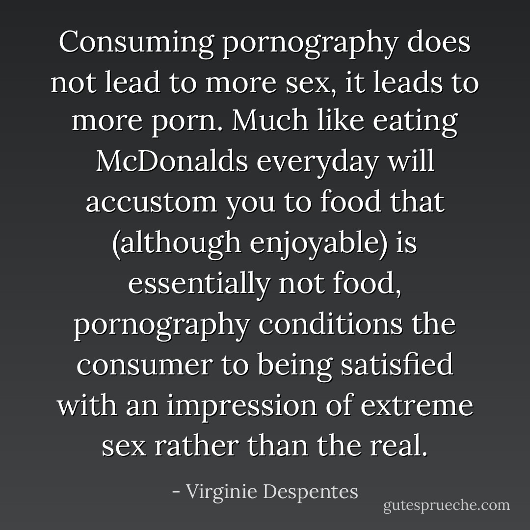 Consuming pornography does not lead to more sex, it leads to more porn. Much like eating McDonalds everyday will accustom you to food that (although enjoyable) is essentially not food, pornography conditions the consumer to being satisfied with an impression of extreme sex rather than the real. - Virginie Despentes