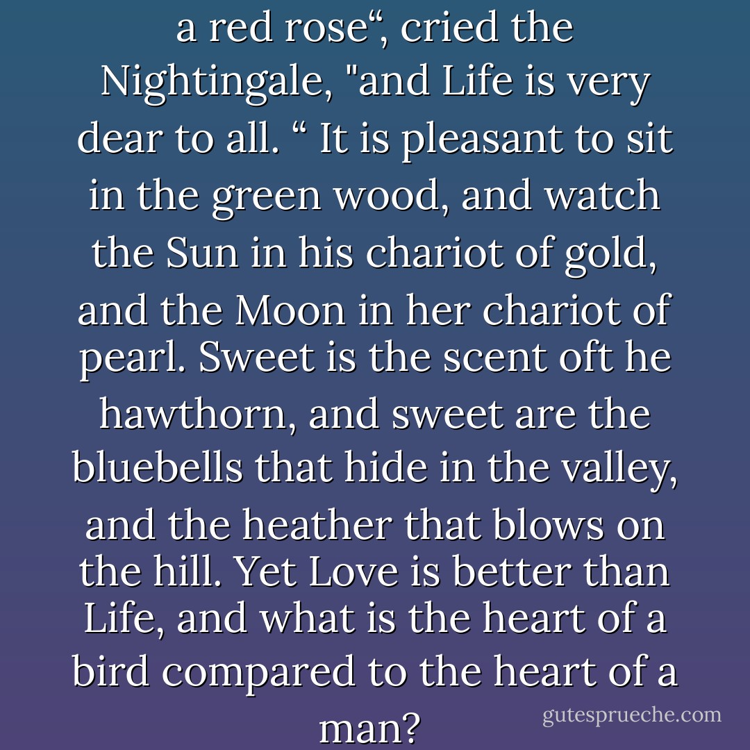 Death is a great price to pay for a red rose“, cried the Nightingale, "and Life is very dear to all. “ It is pleasant to sit in the green wood, and watch the Sun in his chariot of gold, and the Moon in her chariot of pearl. Sweet is the scent oft he hawthorn, and sweet are the bluebells that hide in the valley, and the heather that blows on the hill. Yet Love is better than Life, and what is the heart of a bird compared to the heart of a man?  - Oscar Wilde