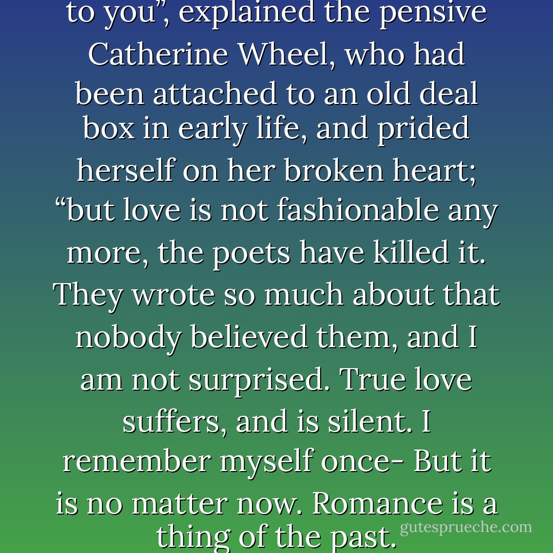 Any place you love is the world to you”, explained the pensive Catherine Wheel, who had been attached to an old deal box in early life, and prided herself on her broken heart; “but love is not fashionable any more, the poets have killed it. They wrote so much about that nobody believed them, and I am not surprised. True love suffers, and is silent. I remember myself once- But it is no matter now. Romance is a thing of the past. - Oscar Wilde