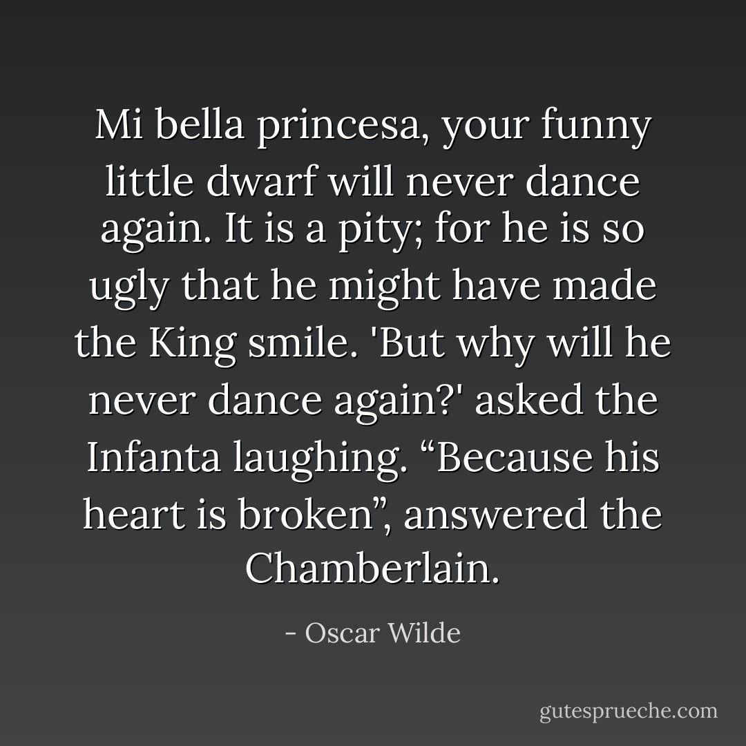 Mi bella princesa, your funny little dwarf will never dance again. It is a pity; for he is so ugly that he might have made the King smile. 'But why will he never dance again?' asked the Infanta laughing. “Because his heart is broken”, answered the Chamberlain. - Oscar Wilde