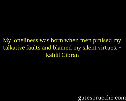 My loneliness was born when men praised my talkative faults and blamed my silent virtues. - Kahlil Gibran