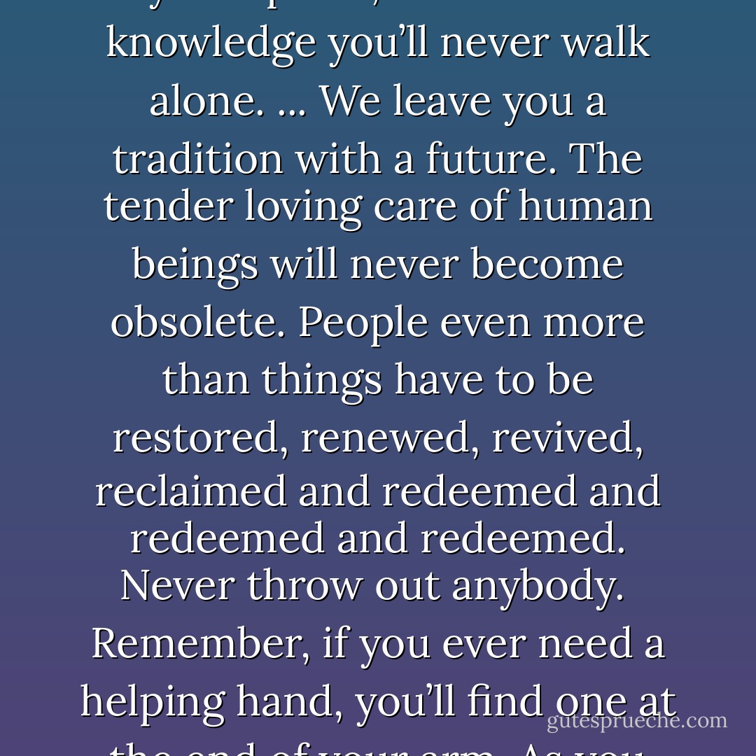 For attractive lips, speak words of kindness.<br />For lovely eyes, seek out the good in people.<br />For a slim figure, share your food with the hungry.<br />For beautiful hair, let a child run his fingers through it once a day.<br />For poise, walk with the knowledge you’ll never walk alone.<br />...<br />We leave you a tradition with a future.<br />The tender loving care of human beings will never become obsolete.<br />People even more than things have to be restored, renewed, revived, reclaimed and redeemed and redeemed and redeemed.<br />Never throw out anybody.<br /><br />Remember, if you ever need a helping hand, you’ll find one at the end of your arm.<br />As you grow older, you will discover that you have two hands: one for helping yourself, the other for helping others.<br /><br />Your “good old days” are still ahead of you, may you have many of them. - Sam Levenson