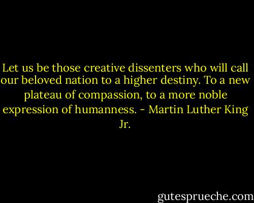 Let us be those creative dissenters who will call our beloved nation to a higher destiny. To a new plateau of compassion, to a more noble expression of humanness. - Martin Luther King Jr.