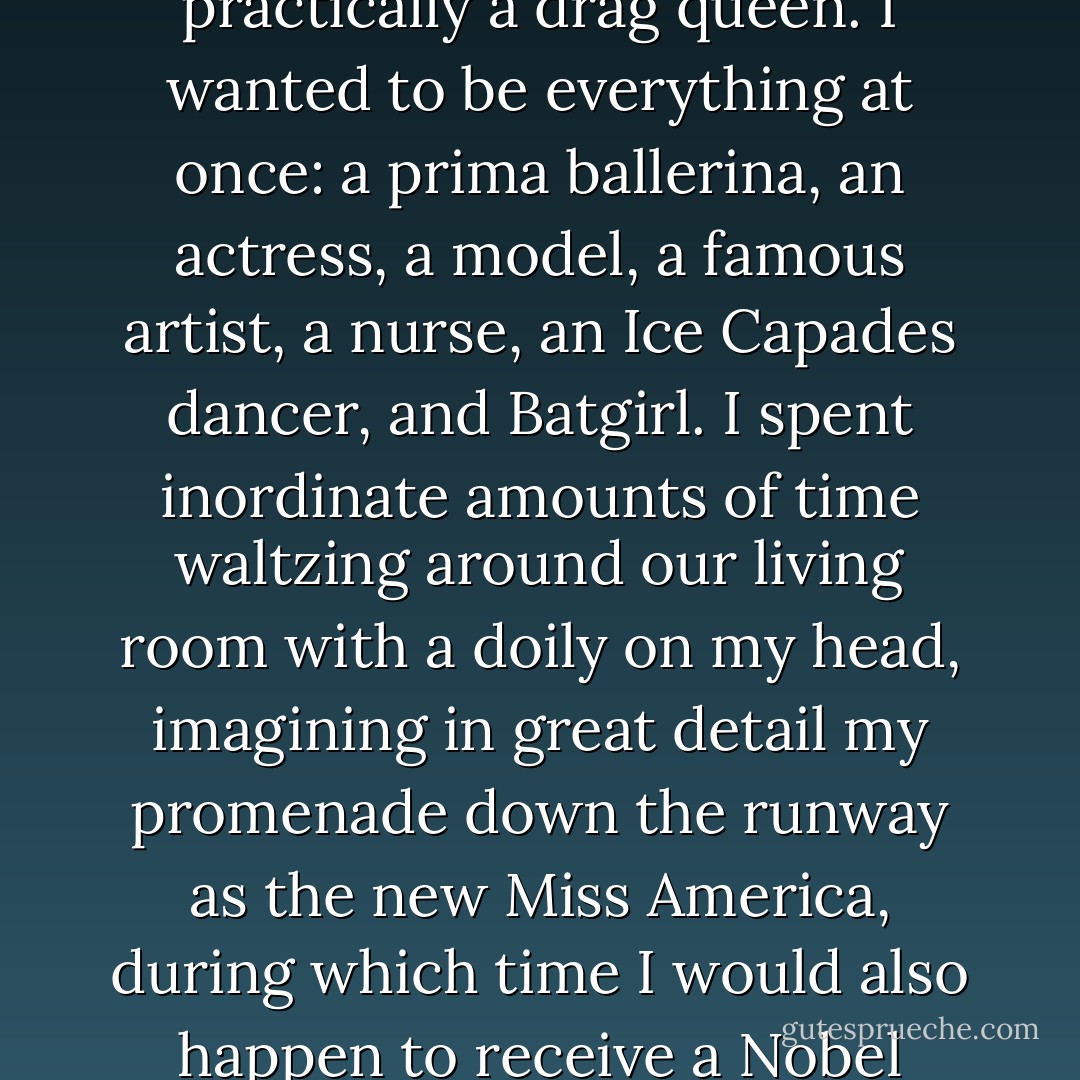 WHEN I WAS LITTLE, I was so girlie and ambitious, I was practically a drag queen. I wanted to be everything at once: a prima ballerina, an actress, a model, a famous artist, a nurse, an Ice Capades dancer, and Batgirl. I spent inordinate amounts of time waltzing around our living room with a doily on my head, imagining in great detail my promenade down the runway as the new Miss America, during which time I would also happen to receive a Nobel Prize for coloring. - Susan Jane Gilman