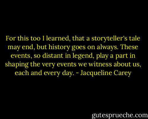For this too I learned, that a storyteller's tale may end, but history goes on always. These events, so distant in legend, play a part in shaping the very events we witness about us, each and every day. - Jacqueline Carey