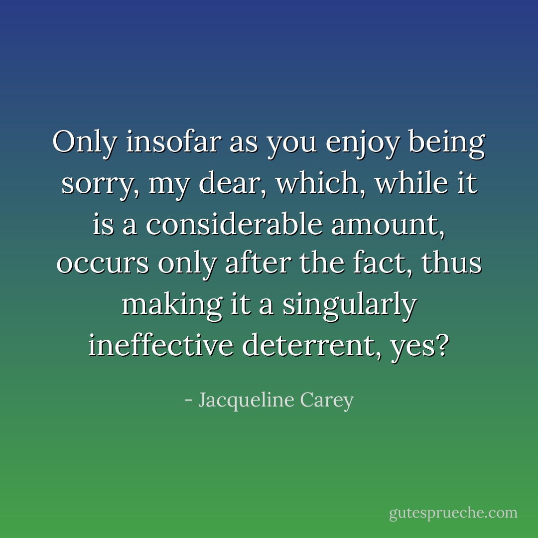 Only insofar as you enjoy being sorry, my dear, which, while it is a considerable amount, occurs only after the fact, thus making it a singularly ineffective deterrent, yes? - Jacqueline Carey