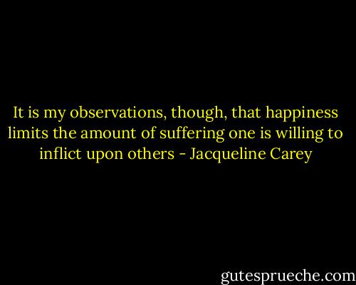 It is my observations, though, that happiness limits the amount of suffering one is willing to inflict upon others - Jacqueline Carey