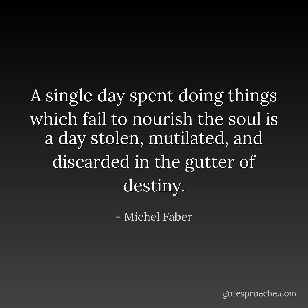 A single day spent doing things which fail to nourish the soul is a day stolen, mutilated, and discarded in the gutter of destiny. - Michel Faber