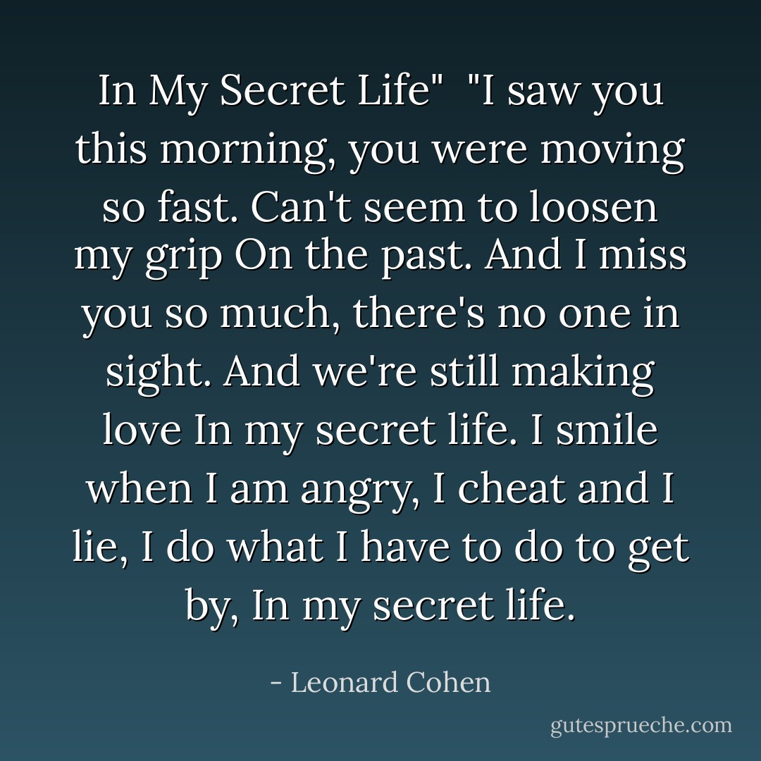 In My Secret Life"<br /><br />"I saw you this morning,<br />you were moving so fast.<br />Can't seem to loosen my grip<br />On the past.<br />And I miss you so much,<br />there's no one in sight.<br />And we're still making love<br />In my secret life.<br />I smile when I am angry,<br />I cheat and I lie,<br />I do what I have to do<br />to get by,<br />In my secret life. - Leonard Cohen