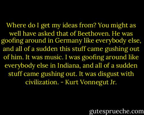 Where do I get my ideas from? You might as well have asked that of Beethoven. He was goofing around in Germany like everybody else, and all of a sudden this stuff came gushing out of him. It was music. I was goofing around like everybody else in Indiana, and all of a sudden stuff came gushing out. It was disgust with civilization. - Kurt Vonnegut Jr.