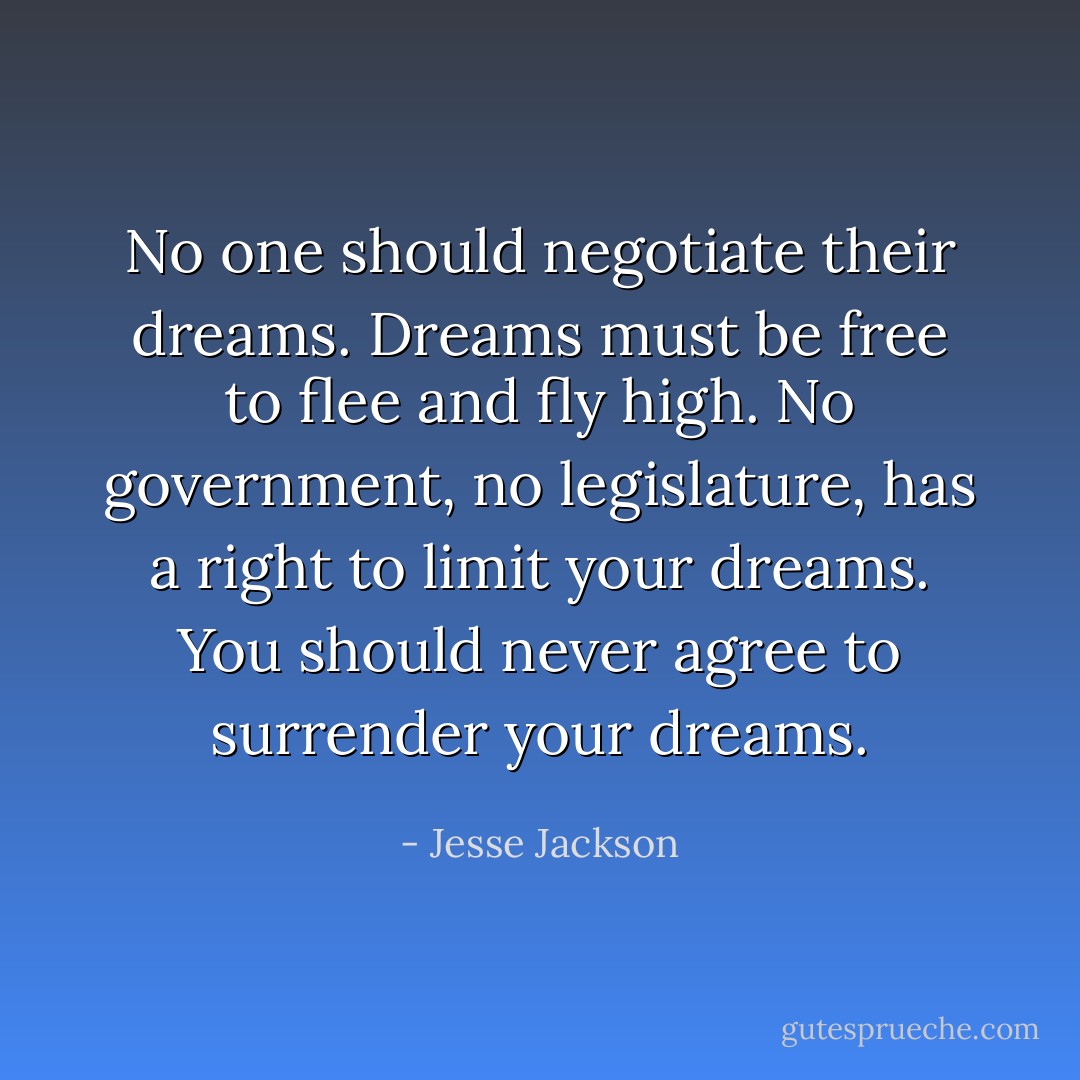No one should negotiate their dreams. Dreams must be free to flee and fly high. No government, no legislature, has a right to limit your dreams. You should never agree to surrender your dreams. - Jesse Jackson
