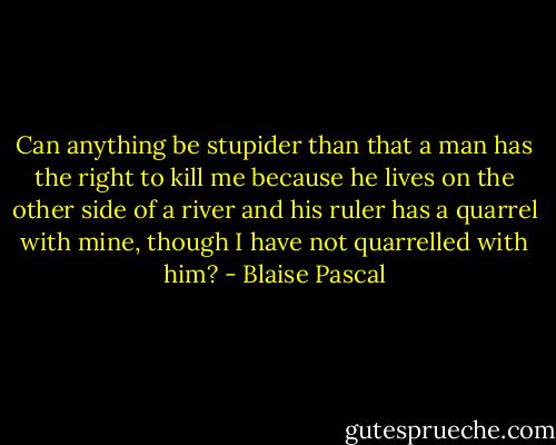 Can anything be stupider than that a man has the right to kill me because he lives on the other side of a river and his ruler has a quarrel with mine, though I have not quarrelled with him? - Blaise Pascal
