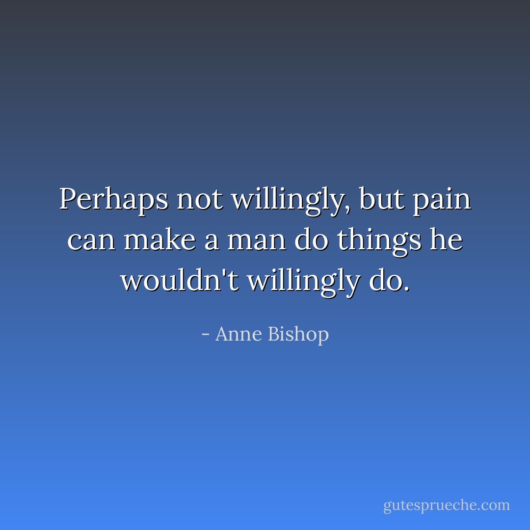 Perhaps not willingly, but pain can make a man do things he wouldn't willingly do. - Anne Bishop