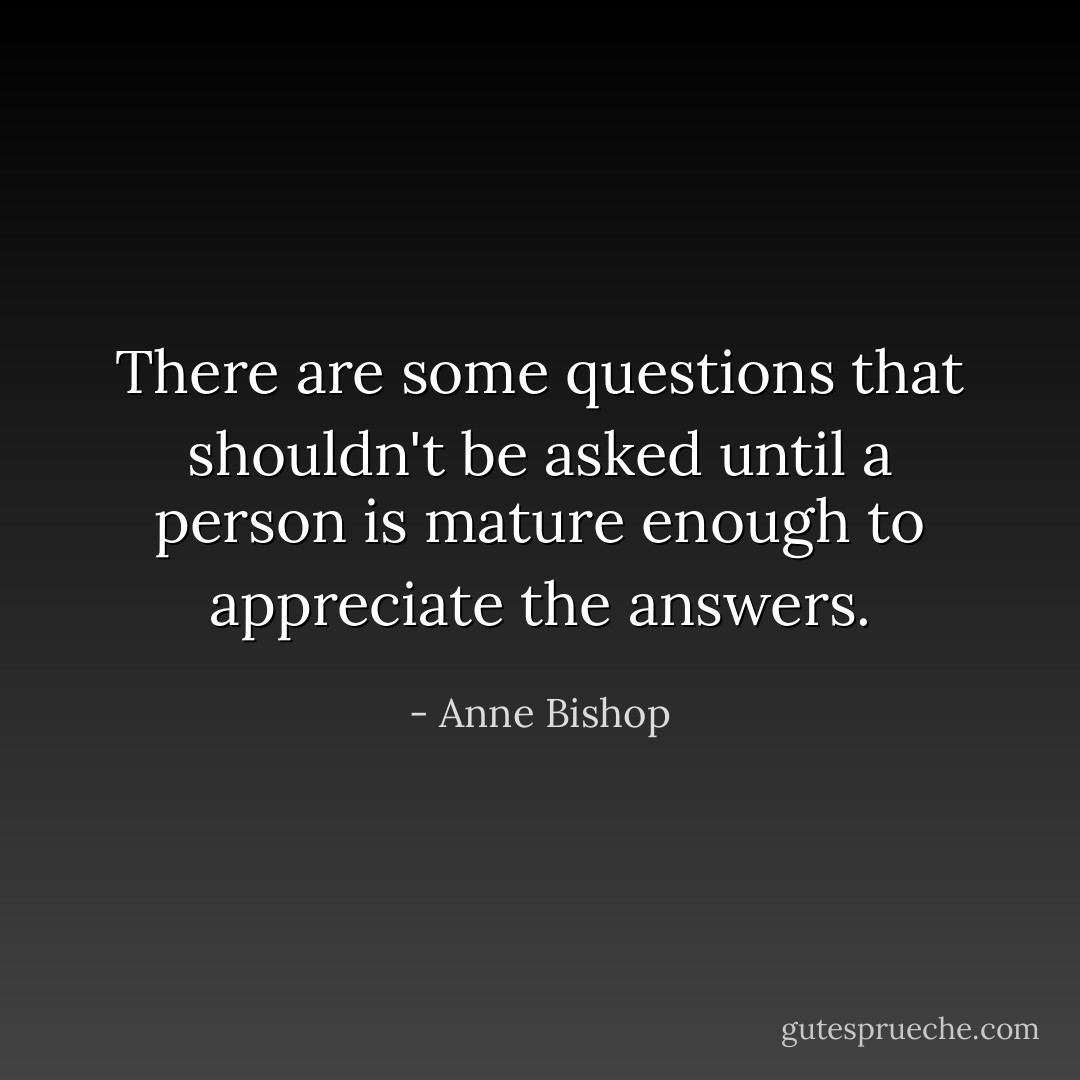 There are some questions that shouldn't be asked until a person is mature enough to appreciate the answers. - Anne Bishop