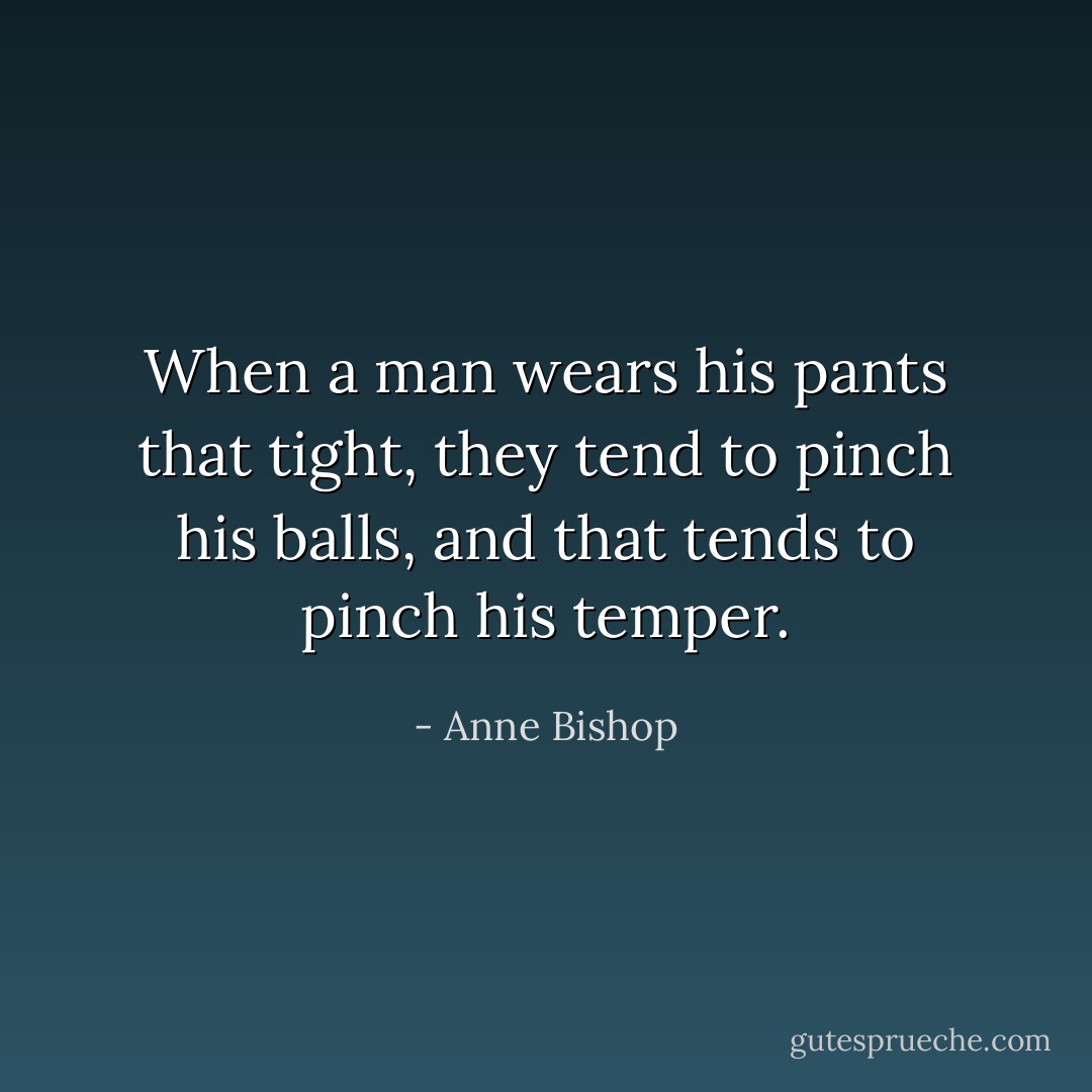 When a man wears his pants that tight, they tend to pinch his balls, and that tends to pinch his temper. - Anne Bishop